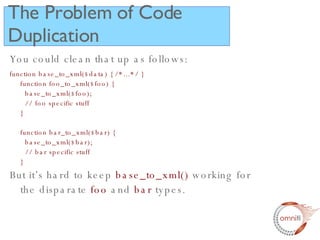 The Problem of Code Duplication You could clean that up as follows: function base_to_xml($data) { /*...*/ } function foo_to_xml($foo) {   base_to_xml($foo);   // foo specific stuff } function bar_to_xml($bar) {   base_to_xml($bar);   // bar specific stuff  } But it’s hard to keep  base_to_xml()  working for the disparate  foo  and  bar  types. 