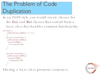 The Problem of Code Duplication In an OOP style you would create classes for the  Foo  and  Bar  classes that extend from a base class that handles common functionality. class Base {   public function toXML() {  /*...*/ } } class Foo extends Base {   public function toXML() {    parent::toXML();   // foo specific stuff   } } class Bar extends Base {   public function toXML() {    parent::toXML();   // Barspecific stuff   } } Sharing a base class promotes sameness. 