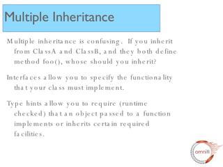 Multiple inheritance is confusing.  If you inherit from ClassA and ClassB, and they both define method foo(), whose should you inherit? Interfaces allow you to specify the functionality that your class must implement. Type hints allow you to require (runtime checked) that an object passed to a function implements or inherits certain required facilities. Multiple Inheritance 
