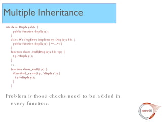 interface Displayable {   public function display(); } class WeblogEntry implements Displayable {   public function display() { /*...*/} } function show_stuff(Displayable $p) {   $p->display(); } vs. function show_stuff($p) {   if(method_exists($p, ‘display’)) {   $p->display();   } } Problem is those checks need to be added in every function.  Multiple Inheritance 