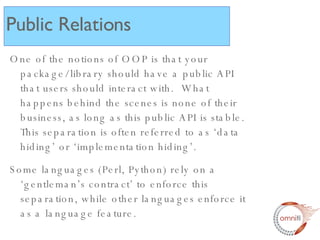 One of the notions of OOP is that your package/library should have a public API that users should interact with.  What happens behind the scenes is none of their business, as long as this public API is stable. This separation is often referred to as ‘data hiding’ or ‘implementation hiding’.  Some languages (Perl, Python) rely on a ‘gentleman’s contract’ to enforce this separation, while other languages enforce it as a language feature. Public Relations 
