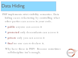 PHP implements strict visibility semantics. Data hiding eases refactoring by controlling what other parties can access in your code. public  anyone can access it protected  only descendants can access it  private  only you can access it final  no one can re-declare it. Why have these in PHP?  Because sometimes self-discipline isn’t enough. Data Hiding 