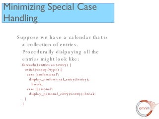 Suppose we have a calendar that is a collection of entries.  Procedurally dislpaying all the entries might look like: foreach($entries as $entry) {   switch($entry->type) {   case 'professional':   display_professional_entry($entry);   break;   case 'personal':   display_personal_entry($entry); break;   } } Minimizing Special Case Handling 