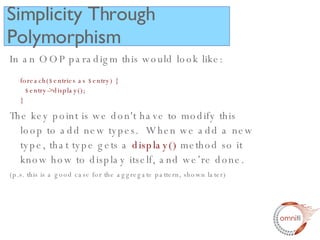 In an OOP paradigm this would look like: foreach($entries as $entry) {   $entry->display(); } The key point is we don't have to modify this loop to add new types.  When we add a new type, that type gets a  display()  method so it know how to display itself, and we’re done. (p.s. this is a good case for the aggregate pattern, shown later) Simplicity Through Polymorphism 