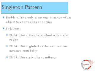 Problem: You only want one instance of an object to ever exist at one time Solutions: PHP4: Use a factory method with static cache PHP4: Use a global cache and runtime instance mutability PHP5: Use static class attributes  Singleton Pattern 