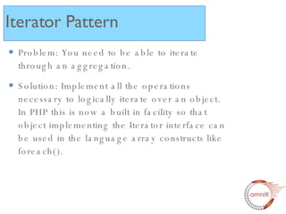 Problem: You need to be able to iterate through an aggregation. Solution: Implement all the operations necessary to logically iterate over an object.  In PHP this is now a built in facility so that object implementing the Iterator interface can be used in the language array constructs like foreach(). Iterator Pattern 