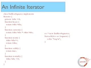 An Infinite Iterator class EndlessSquares implements Iterator {   private $idx = 0;   function key() {   return $this->idx;   }   function current() {   return $this->idx * $this->idx;   }   function next() {   $this->idx++;   return $this;   }   function valid() {   return true;   }   function rewind() {   $this->idx = 0;   } } es = new EndlessSquares; foreach($es as $square) { echo "$sq\n"; } 
