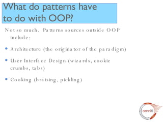 Not so much.  Patterns sources outside OOP include: Architecture (the originator of the paradigm) User Interface Design (wizards, cookie crumbs, tabs) Cooking (braising, pickling) What do patterns have to do with OOP? 