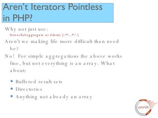 Why not just use: foreach($aggregate as $item) { /*...*/ }  Aren't we making life more difficult than need be? No!  For simple aggregations the above works fine, but not everything is an array. What about: Buffered result sets Directories Anything not already an array Aren’t Iterators Pointless in PHP? 