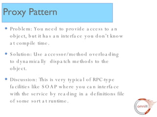 Problem: You need to provide access to an object, but it has an interface you don’t know at compile time. Solution: Use accessor/method overloading to dynamically  dispatch methods to the object. Discussion: This is very typical of RPC-type facilities like SOAP where you can interface with the service by reading in a definitions file of some sort at runtime. Proxy Pattern 