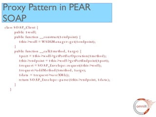 class SOAP_Client {   public $wsdl;   public function __construct($endpoint) {   $this->wsdl = WSDLManager::get($endpoint);   }    public function __call($method, $args) {   $port = $this->wsdl->getPortForOperation($method);   $this->endpoint = $this->wsdl->getPortEndpoint($port);   $request = SOAP_Envelope::request($this->wsdl);   $request->addMethod($method, $args);   $data = $request->saveXML();   return SOAP_Envelope::parse($this->endpoint, $data);   } } Proxy Pattern in PEAR SOAP 