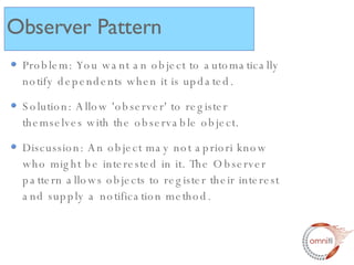 Problem: You want an object to automatically notify dependents when it is updated. Solution: Allow 'observer' to register themselves with the observable object. Discussion: An object may not apriori know who might be interested in it. The Observer pattern allows objects to register their interest and supply a notification method.  Observer Pattern 
