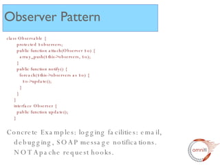class Observable {   protected $observers;   public function attach(Observer $o) {   array_push($this->observers, $o);   }   public function notify() {   foreach($this->observers as $o) {   $o->update();   }   } } interface Observer {   public function update(); } Concrete Examples: logging facilities: email, debugging, SOAP message notifications.  NOT Apache request hooks.  Observer Pattern 