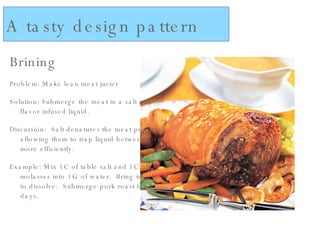 Brining Problem: Make lean meat jucier Solution: Submerge the meat in a salt and flavor infused liquid. Discussion:  Salt denatures the meat proteins, allowing them to trap liquid between them more efficiently. Example: Mix 1C of table salt and 1C of molasses into 1G of water.  Bring to a boil to dissolve.  Submerge pork roast for 2 days. A tasty design pattern 