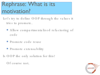 Let’s try to define OOP through the values it tries to promote. Allow compartmentalized refactoring of code Promote code reuse Promote extensability Is OOP the only solution for this? Of course not. Rephrase: What is its motivation? 