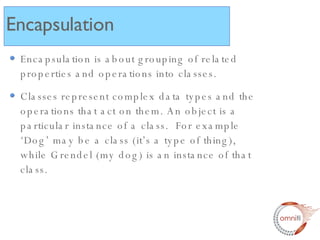 Encapsulation is about grouping of related properties and operations into classes. Classes represent complex data types and the operations that act on them. An object is a particular instance of a class.  For example ‘Dog’ may be a class (it’s a type of thing), while Grendel (my dog) is an instance of that class. Encapsulation 