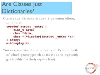 Classses as dictionaries are a common idiom, seen in C: typedef struct _entry {   time_t date;   char *data;   char *(*display)(struct _entry *e); } entry; e->display(e); You can see this idiom in Perl and Python, both of which prototype class methods to explicitly grab $this (or their equivalent).  Are Classes Just Dictionaries? 