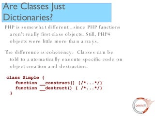 PHP is somewhat different , since PHP functions aren't really first class objects. Still, PHP4 objects were little more than arrays. The difference is coherency.  Classes can be told to automatically execute specific code on object creation and destruction. class Simple {   function __construct() {/*...*/}   function __destruct() { /*...*/} } Are Classes Just Dictionaries? 