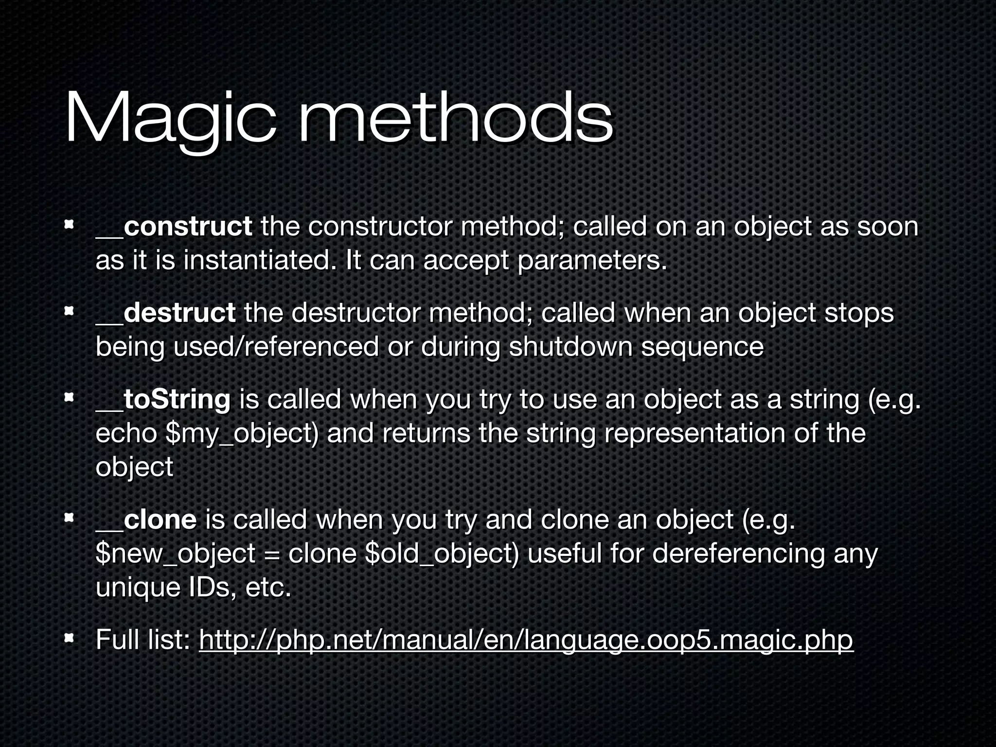 Magic methods
__construct the constructor method; called on an object as soon
as it is instantiated. It can accept parameters.
__destruct the destructor method; called when an object stops
being used/referenced or during shutdown sequence
__toString is called when you try to use an object as a string (e.g.
echo $my_object) and returns the string representation of the
object
__clone is called when you try and clone an object (e.g.
$new_object = clone $old_object) useful for dereferencing any
unique IDs, etc.
Full list: http://php.net/manual/en/language.oop5.magic.php
 