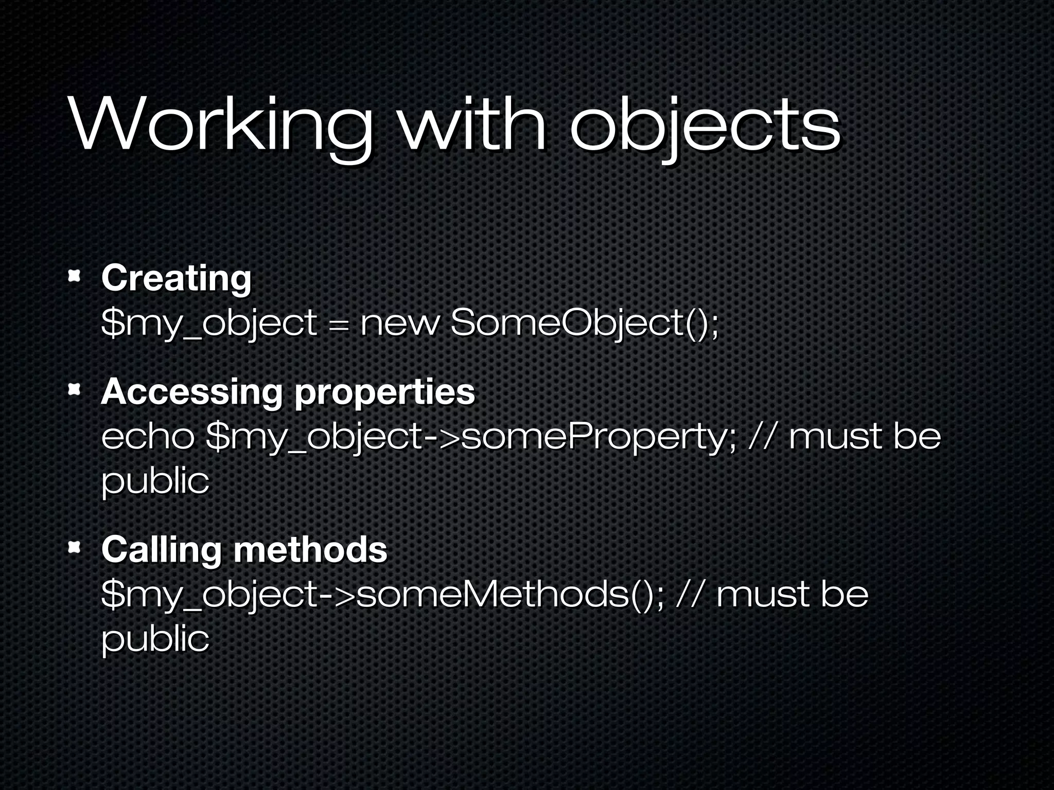 Working with objects
Creating
$my_object = new SomeObject();
Accessing properties
echo $my_object->someProperty; // must be
public
Calling methods
$my_object->someMethods(); // must be
public
 