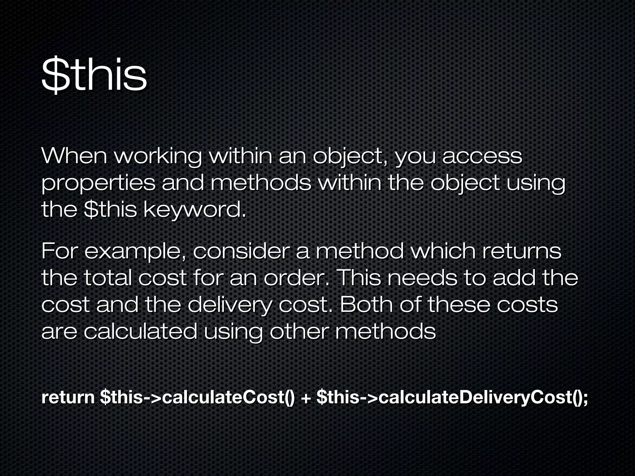 $this
When working within an object, you access
properties and methods within the object using
the $this keyword.
For example, consider a method which returns
the total cost for an order. This needs to add the
cost and the delivery cost. Both of these costs
are calculated using other methods

return $this->calculateCost() + $this->calculateDeliveryCost();
 