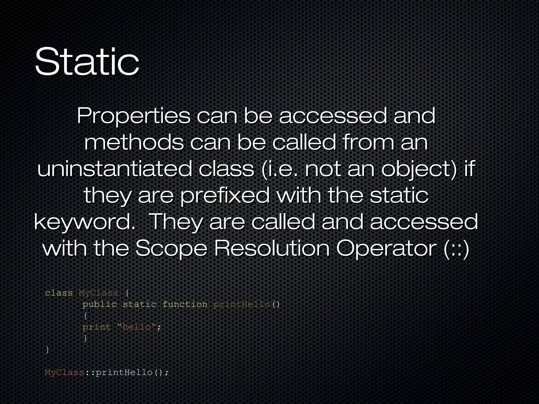 Static
    Properties can be accessed and
     methods can be called from an
uninstantiated class (i.e. not an object) if
     they are prefixed with the static
keyword. They are called and accessed
 with the Scope Resolution Operator (::)
 class MyClass {
        public static function printHello()
        {
        print “hello”;
        }
 }

 MyClass::printHello();
 