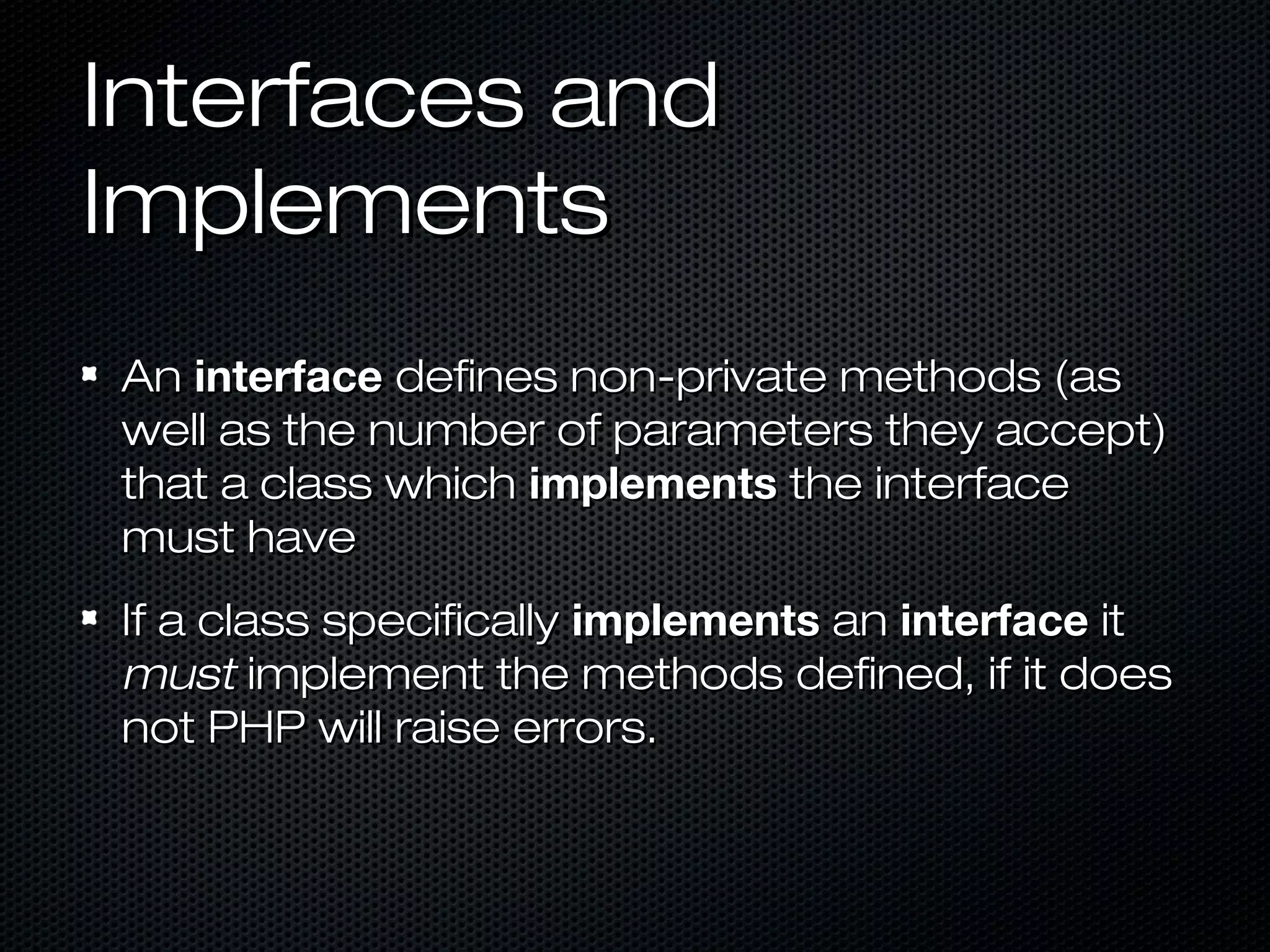 Interfaces and
Implements
An interface defines non-private methods (as
well as the number of parameters they accept)
that a class which implements the interface
must have
If a class specifically implements an interface it
must implement the methods defined, if it does
not PHP will raise errors.
 