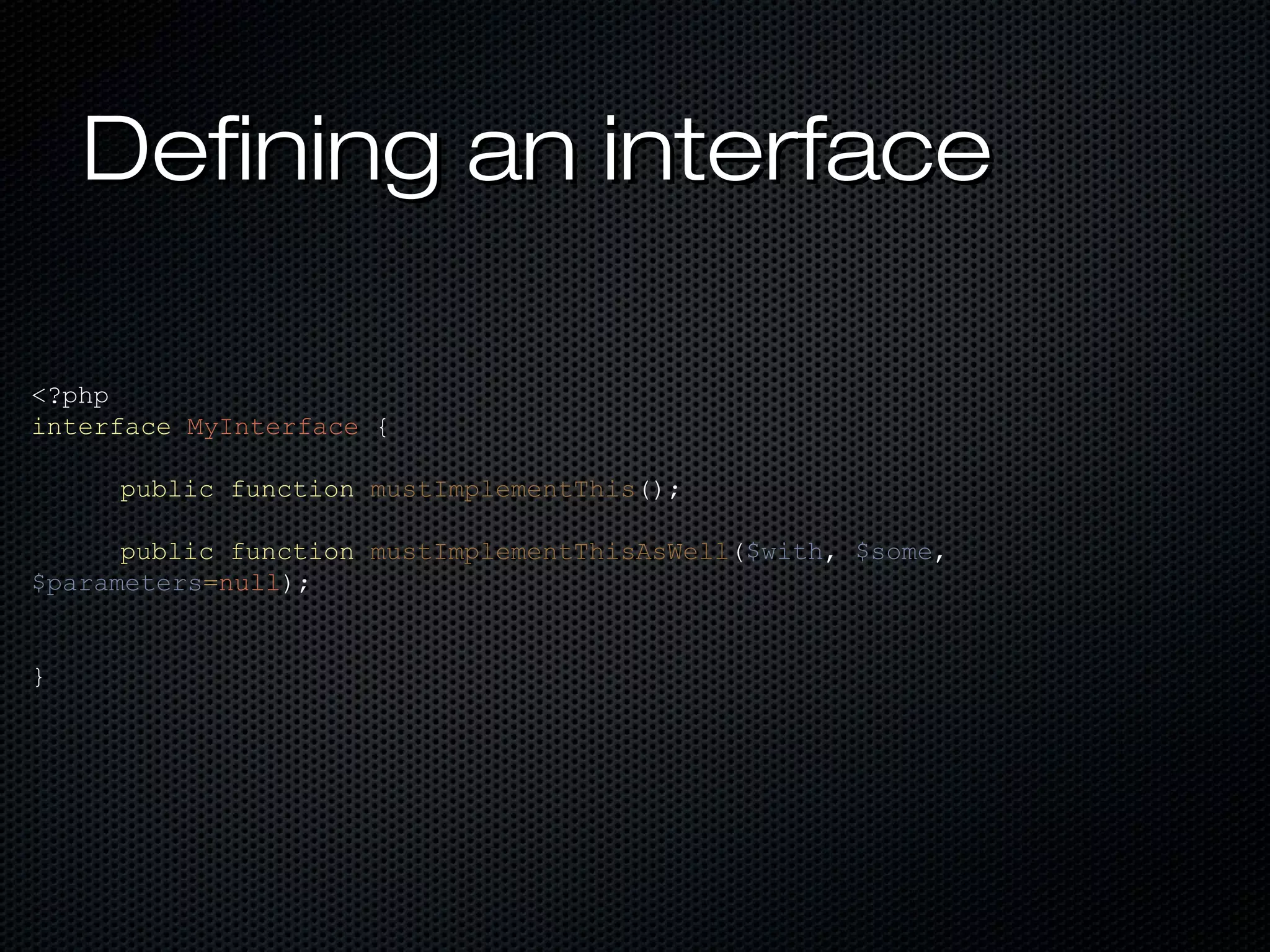 Defining an interface

<?php
interface MyInterface {

     public function mustImplementThis();

      public function mustImplementThisAsWell($with, $some,
$parameters=null);


}
 