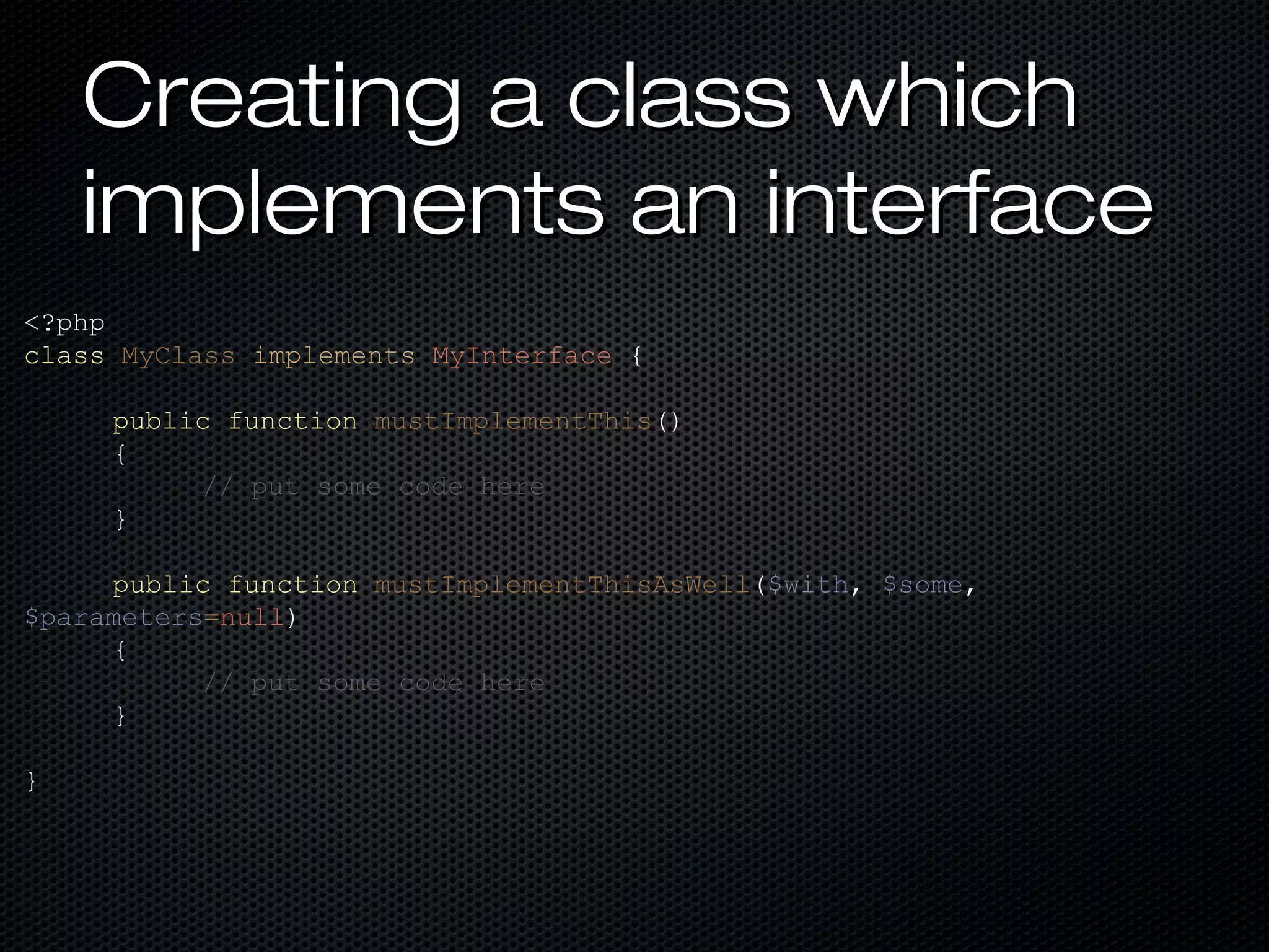Creating a class which
    implements an interface
<?php
class MyClass implements MyInterface {

     public function mustImplementThis()
     {
          // put some code here
     }

     public function mustImplementThisAsWell($with, $some,
$parameters=null)
     {
           // put some code here
     }

}
 