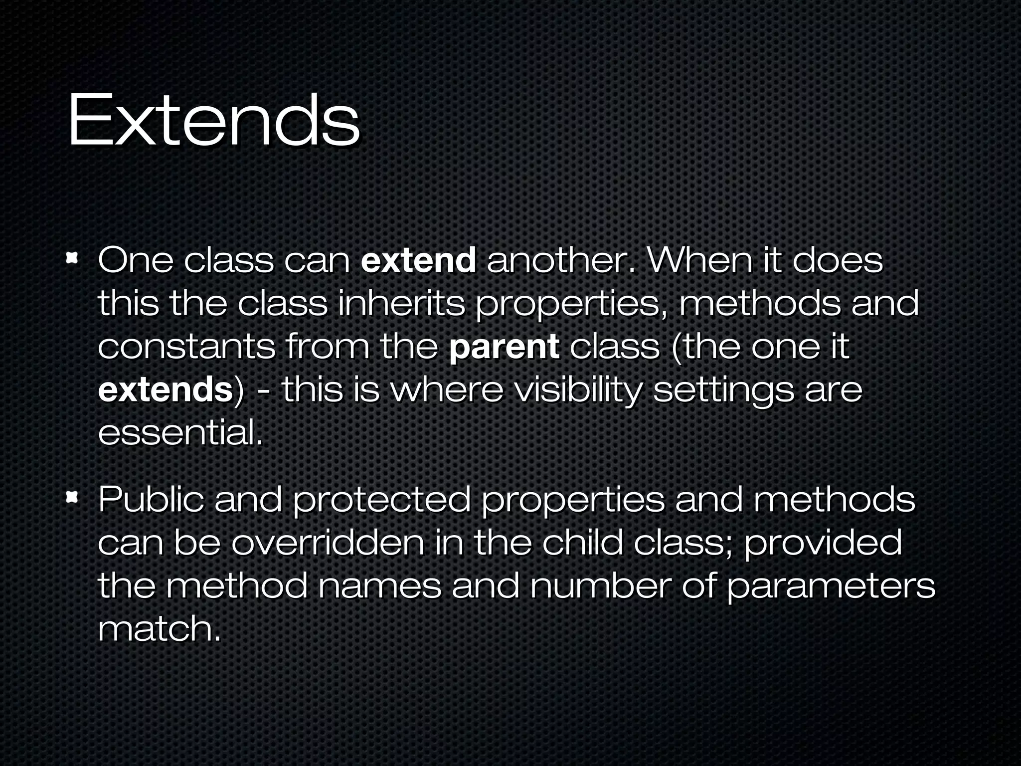 Extends
One class can extend another. When it does
this the class inherits properties, methods and
constants from the parent class (the one it
extends) - this is where visibility settings are
essential.
Public and protected properties and methods
can be overridden in the child class; provided
the method names and number of parameters
match.
 
