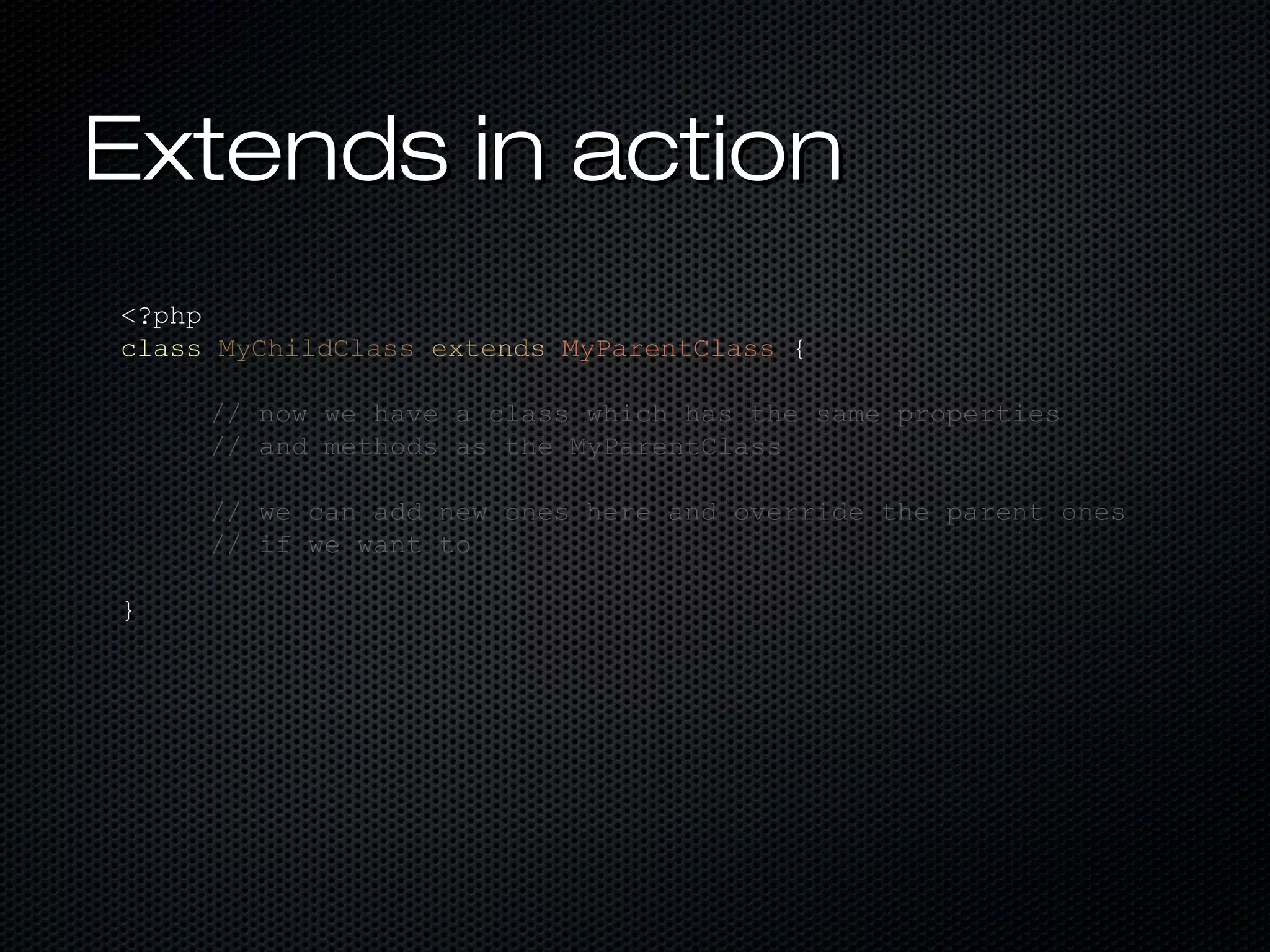 Extends in action
<?php
class MyChildClass extends MyParentClass {

     // now we have a class which has the same properties
     // and methods as the MyParentClass

     // we can add new ones here and override the parent ones
     // if we want to

}
 