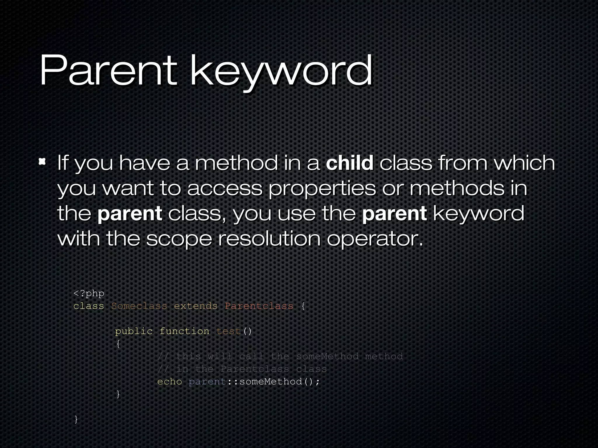 Parent keyword

If you have a method in a child class from which
you want to access properties or methods in
the parent class, you use the parent keyword
with the scope resolution operator.

 <?php
 class Someclass extends Parentclass {

       public function test()
       {
              // this will call the someMethod method
              // in the Parentclass class
              echo parent::someMethod();
       }

 }
 