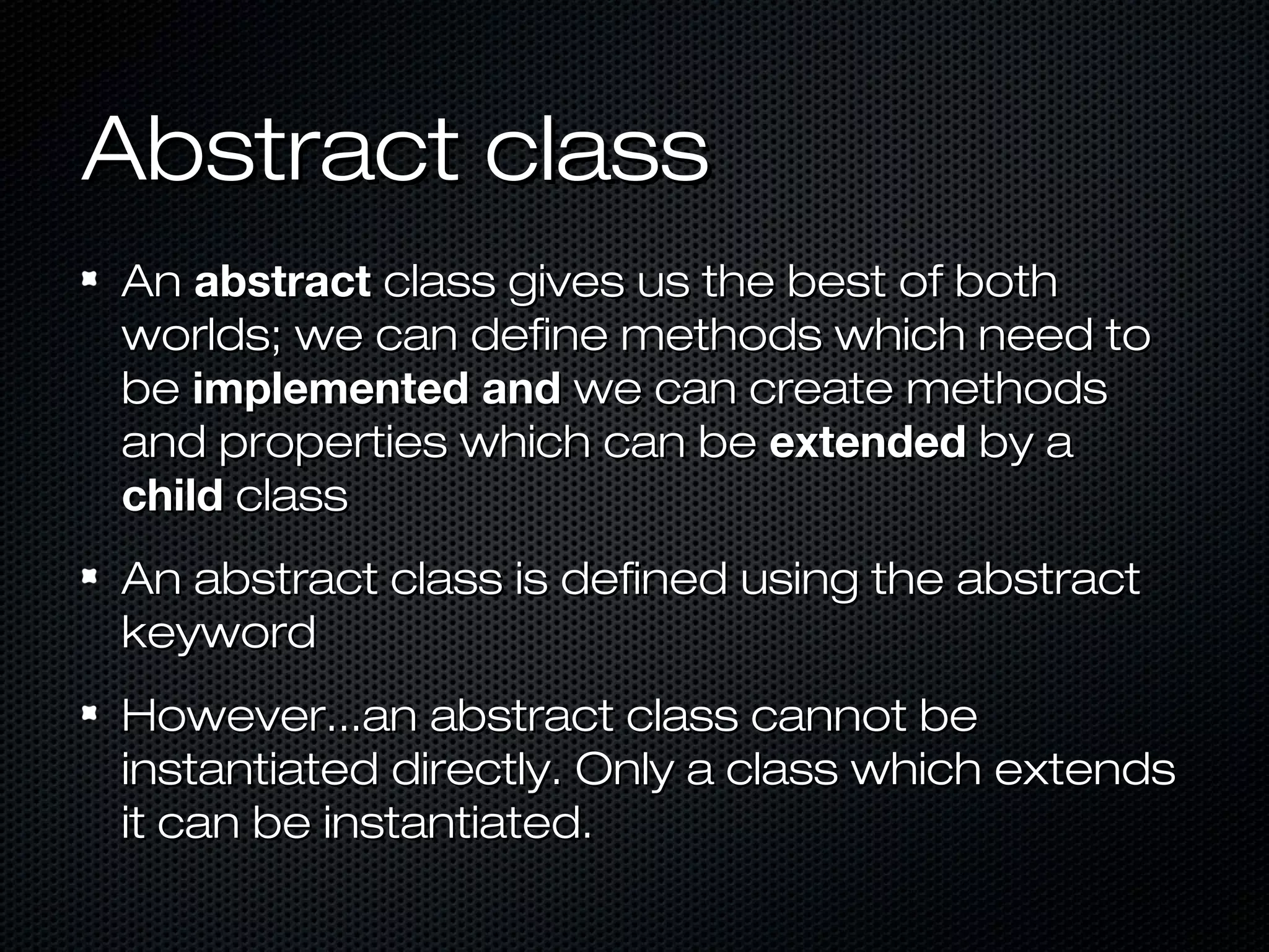 Abstract class
An abstract class gives us the best of both
worlds; we can define methods which need to
be implemented and we can create methods
and properties which can be extended by a
child class
An abstract class is defined using the abstract
keyword
However...an abstract class cannot be
instantiated directly. Only a class which extends
it can be instantiated.
 