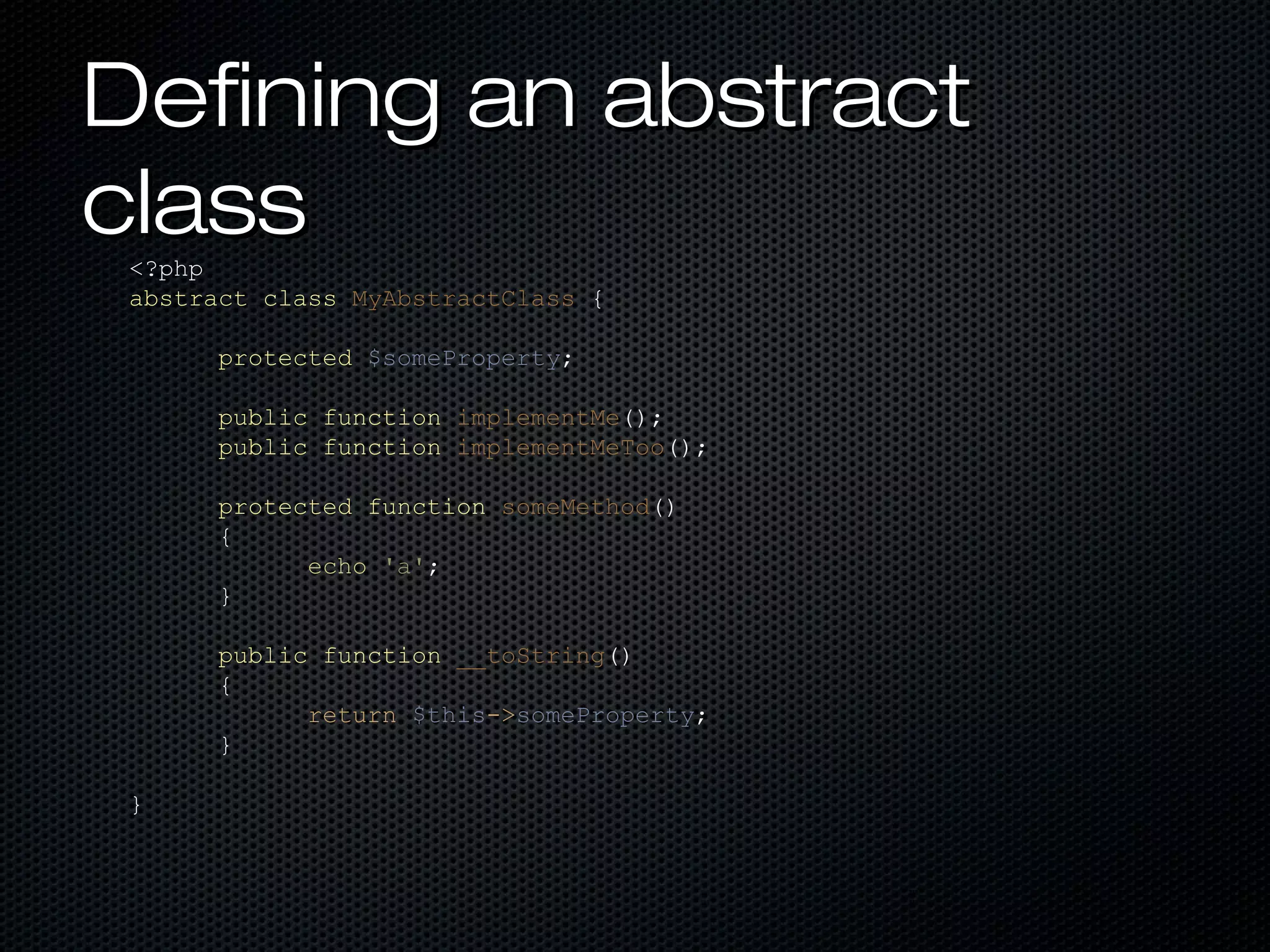 Defining an abstract
class
 <?php
 abstract class MyAbstractClass {

       protected $someProperty;

       public function implementMe();
       public function implementMeToo();

       protected function someMethod()
       {
             echo 'a';
       }

       public function __toString()
       {
             return $this->someProperty;
       }

 }
 