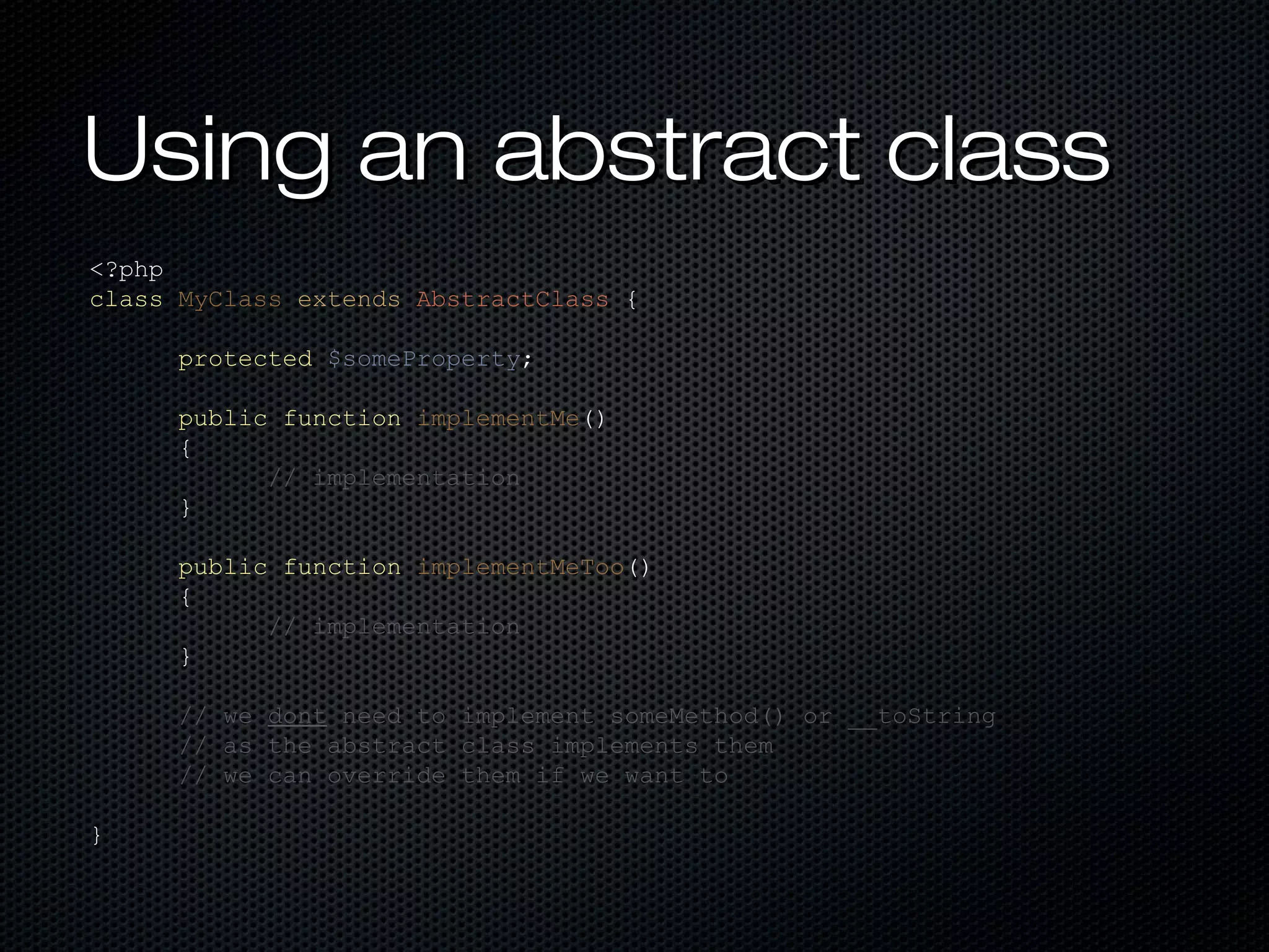 Using an abstract class
<?php
class MyClass extends AbstractClass {

      protected $someProperty;

      public function implementMe()
      {
            // implementation
      }

      public function implementMeToo()
      {
            // implementation
      }

      // we dont need to implement someMethod() or __toString
      // as the abstract class implements them
      // we can override them if we want to

}
 