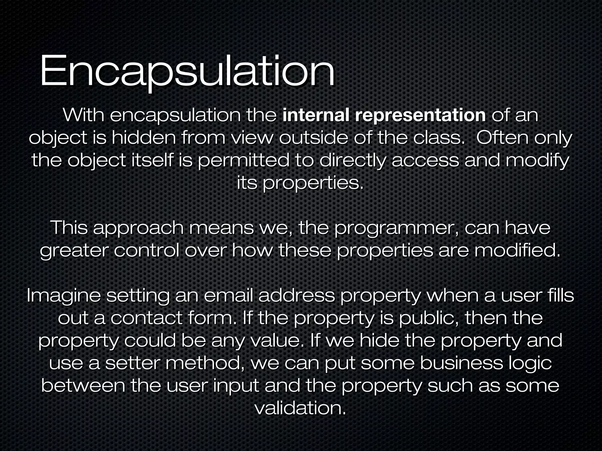 Encapsulation
   With encapsulation the internal representation of an
object is hidden from view outside of the class. Often only
the object itself is permitted to directly access and modify
                        its properties.

  This approach means we, the programmer, can have
 greater control over how these properties are modified.

Imagine setting an email address property when a user fills
    out a contact form. If the property is public, then the
 property could be any value. If we hide the property and
   use a setter method, we can put some business logic
  between the user input and the property such as some
                          validation.
 