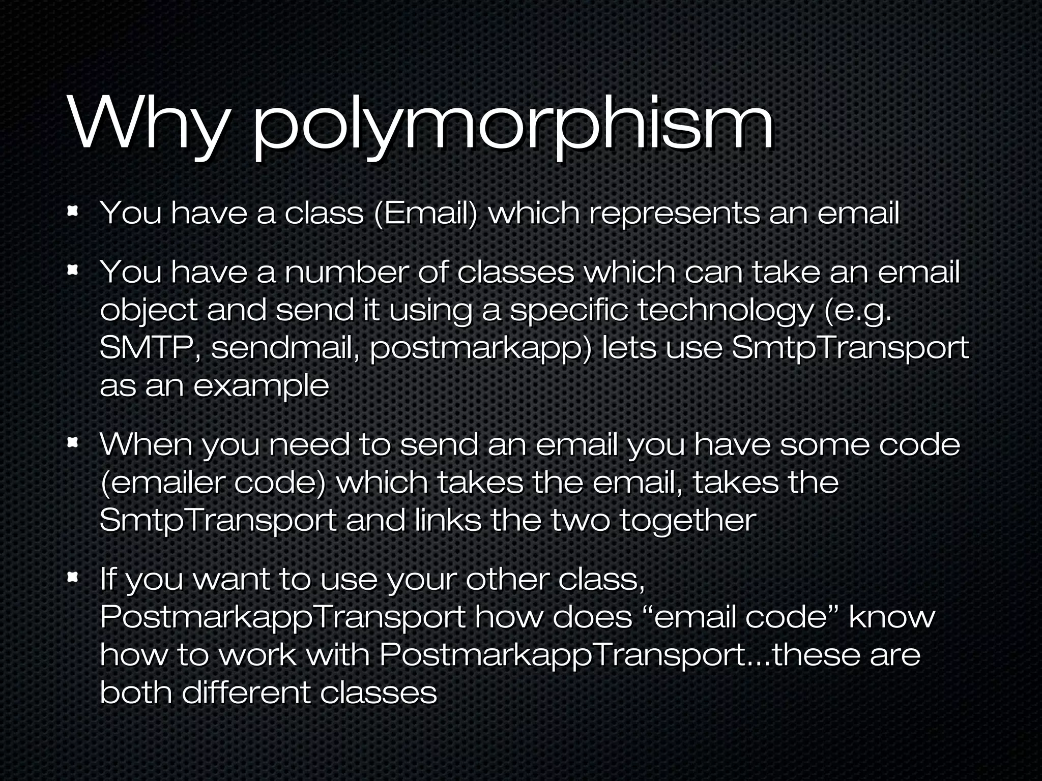 Why polymorphism
You have a class (Email) which represents an email
You have a number of classes which can take an email
object and send it using a specific technology (e.g.
SMTP, sendmail, postmarkapp) lets use SmtpTransport
as an example
When you need to send an email you have some code
(emailer code) which takes the email, takes the
SmtpTransport and links the two together
If you want to use your other class,
PostmarkappTransport how does “email code” know
how to work with PostmarkappTransport...these are
both different classes
 