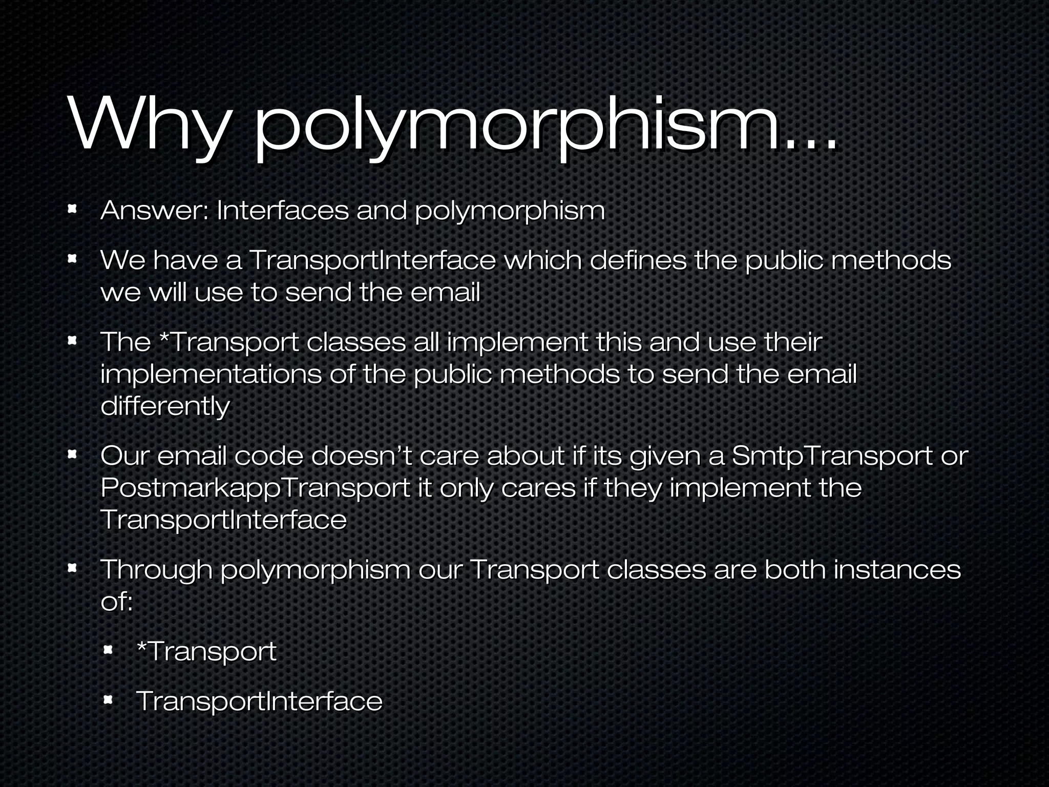Why polymorphism...
Answer: Interfaces and polymorphism
We have a TransportInterface which defines the public methods
we will use to send the email
The *Transport classes all implement this and use their
implementations of the public methods to send the email
differently
Our email code doesn’t care about if its given a SmtpTransport or
PostmarkappTransport it only cares if they implement the
TransportInterface
Through polymorphism our Transport classes are both instances
of:
  *Transport
  TransportInterface
 