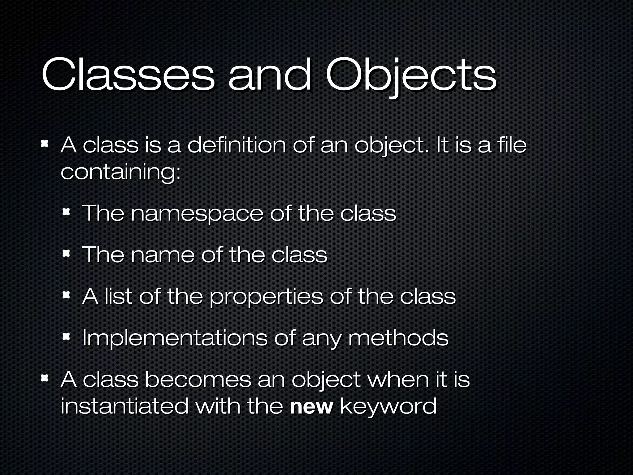 Classes and Objects
A class is a definition of an object. It is a file
containing:
  The namespace of the class
  The name of the class
  A list of the properties of the class
  Implementations of any methods
A class becomes an object when it is
instantiated with the new keyword
 