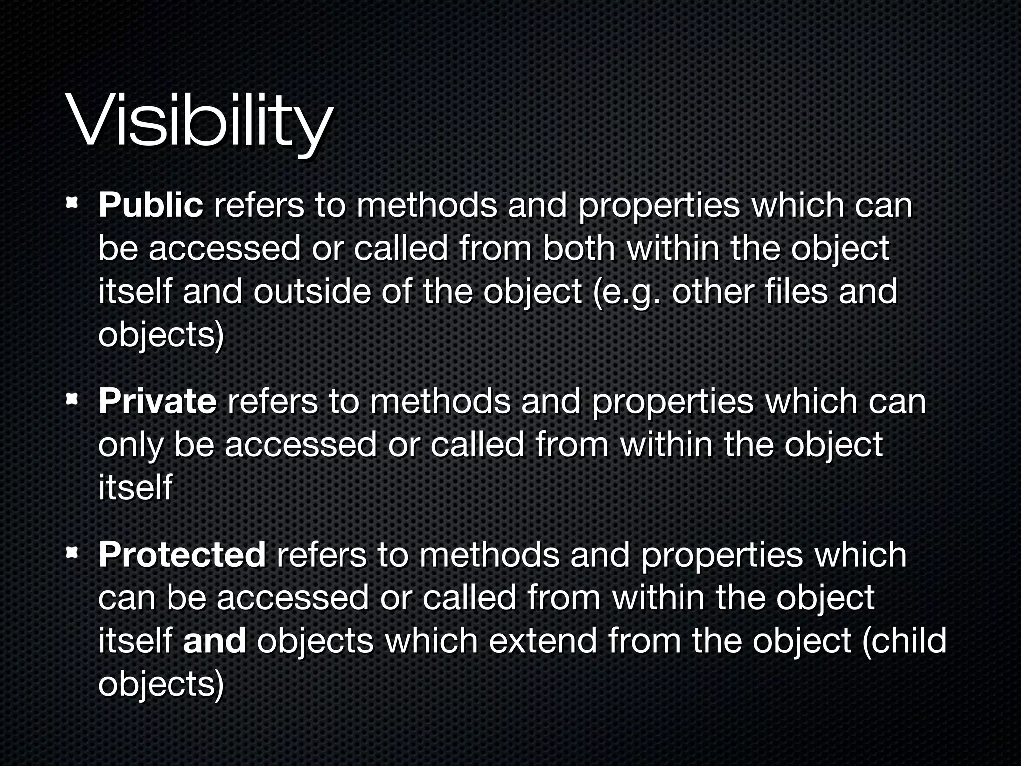 Visibility
 Public refers to methods and properties which can
 be accessed or called from both within the object
 itself and outside of the object (e.g. other files and
 objects)
 Private refers to methods and properties which can
 only be accessed or called from within the object
 itself
 Protected refers to methods and properties which
 can be accessed or called from within the object
 itself and objects which extend from the object (child
 objects)
 