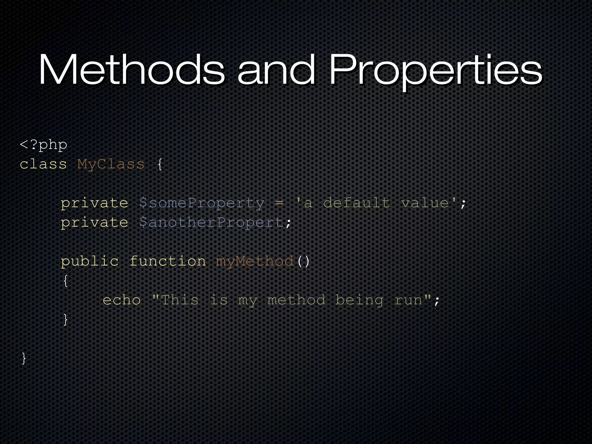 Methods and Properties
<?php
class MyClass {

    private $someProperty = 'a default value';
    private $anotherPropert;

    public function myMethod()
    {
        echo "This is my method being run";
    }

}
 