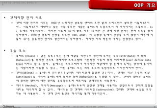 10광주광역시 남구 진월동 314-7 전화 / 팩스 : 062-653-2879 / 062-676-4869 홈페이지 :
정직한 기업 , 공부하는 사원 , 발전하는 가
민
OOPOOP 개요개요
• 객체지향 언어 시초
– 객체 지향 언어의 시초는 1960 년 노위지안 컴퓨팅 센터의 조한 달과 크리스틴이 발표한 시뮬라 67 이
다 . 시뮬라 67 이 채택하고 있는 가장 중요한 개념은 클래스의 도입으로서 이 아이디어는 스몰토크 , C+
+ 등에도 사용되었다 . 하지만 시뮬라 67 의 발표 이후 10 여년 간 객체 지향 언어는 전혀 주목을 받지
못하였다 . 1970 년 컴퓨터 산업을 주도한 IBM, AT&T, 미 국방성 등에서 관심을 두지 않았기 때문에 시
뮬라 67 은 실용적인 언어로 발전하지는 못하였다 . 하지만 이의 학문적 가치는 인정받고 있다 .
• 구성 요소
– 클래스 (Class) : 같은 종류 ( 또는 문제 해결을 위한 ) 의 집단에 속하는 속성 (attribute) 과 행위
(behavior) 를 정의한 것으로 객체지향 프로그램의 기본적인 사용자 정의 데이터형 (user define data
type) 이라고 할 수 있다 . 클래스는 프로그래머가 아니지만 해결해야 할 문제가 속하는 영역에 종사하
는 사람이라면 사용할 수 있고 , 다른 클래스 또는 외부 요소와 독립적으로 디자인하여야 한다 .
– 객체 (Object) : 클래스의 인스턴스 ( 실제로 메모리상에 할당된 것 ) 이다 . 객체는 자신 고유의 속성
(attribute) 을 가지며 클래스에서 정의한 행위 (behavior) 를 수행할 수 있다 . 객체의 행위는 클래스
에 정의된 행위에 대한 정의를 공유함으로써 메모리를 경제적으로 사용한다 .
– 메서드 (Method), 메시지 (Message) : 클래스로부터 생성된 객체를 사용하는 방법으로서 객체에 명령을
내리는 메시지라 할 수 있다 . 메서드는 한 객체의 서브루틴 (subroutine) 형태로 객체의 속성을 조작
하는 데 사용된다 . 또 객체 간의 통신은 메시지를 통해 이루어진다 .
 