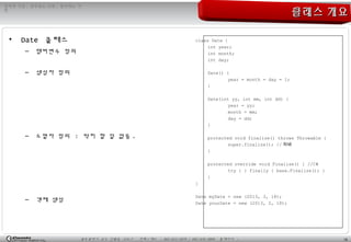 18광주광역시 남구 진월동 314-7 전화 / 팩스 : 062-653-2879 / 062-676-4869 홈페이지 :
정직한 기업 , 공부하는 사원 , 발전하는 가
민
클래스 개요클래스 개요
• Date 클래스
– 멤버변수 정의
– 생성자 정의
– 소멸자 정의 : 딱히 할 일 없음 .
– 객체 생성
class Date {
int year;
int month;
int day;
Date() {
year = month = day = 1;
}
Date(int yy, int mm, int dd) {
year = yy;
month = mm;
day = dd;
}
protected void finalize() throws Throwable {
super.finalize(); // 자바
}
protected override void Finalize() { //C#
try { } finally { base.Finalize(); }
}
}
Date myDate = new (2013, 3, 18);
Date yourDate = new (2013, 2, 18);
 
