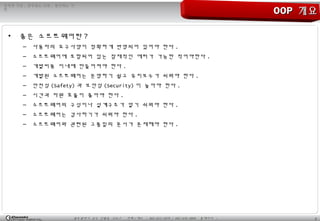 2광주광역시 남구 진월동 314-7 전화 / 팩스 : 062-653-2879 / 062-676-4869 홈페이지 :
정직한 기업 , 공부하는 사원 , 발전하는 가
민
• 좋은 소프트웨어란 ?
– 사용자의 요구사양이 정확하게 반영되어 있어야 한다 .
– 소프트웨어에 포함되어 있는 잠재적인 에러가 가능한 적어야한다 .
– 개발비용 이내에 만들어져야 한다 .
– 개발된 소프트웨어는 운영하기 쉽고 유지보수가 쉬워야 한다 .
– 안전성 (Safety) 과 보안성 (Security) 이 높아야 한다 .
– 시간과 자원 효율이 좋아야 한다 .
– 소프트웨어의 구성이나 설계구조가 알기 쉬워야 한다 .
– 소프트웨어는 검사하기가 쉬워야 한다 .
– 소프트웨어와 관련된 고품질의 문서가 존재해야 한다 .
OOPOOP 개요개요
 