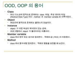 OOD, OOP 의 용어
 Class
 하드 디스크에 정적으로 존재하는 class 파일 , 추상 데이타 타입
(Abstract Data Type) 이다 . method 과 member variable 로 이루어진다 ...