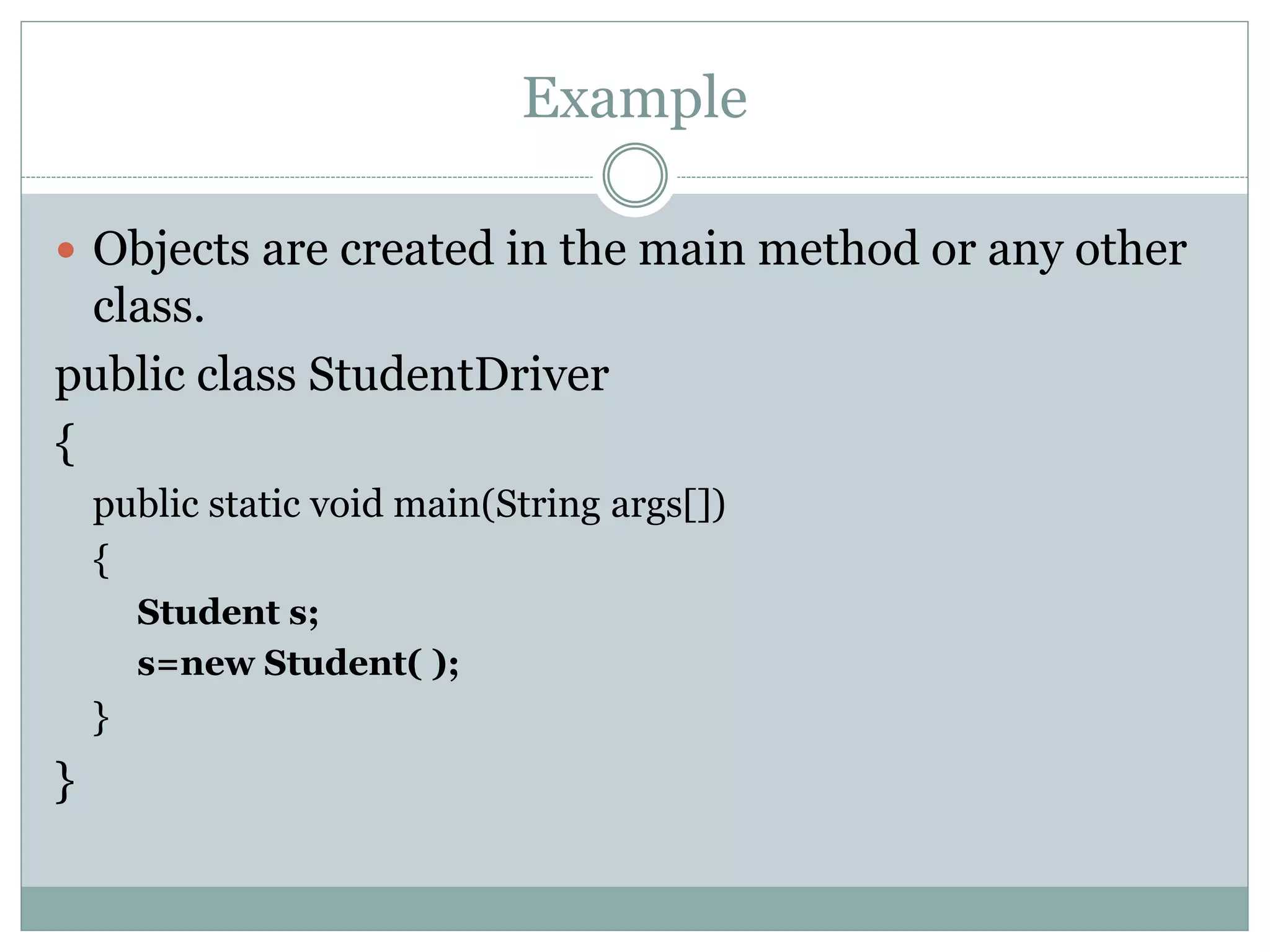 Example
 Objects are created in the main method or any other
class.
public class StudentDriver
{
public static void main(String args[])
{
Student s;
s=new Student( );
}
}
 