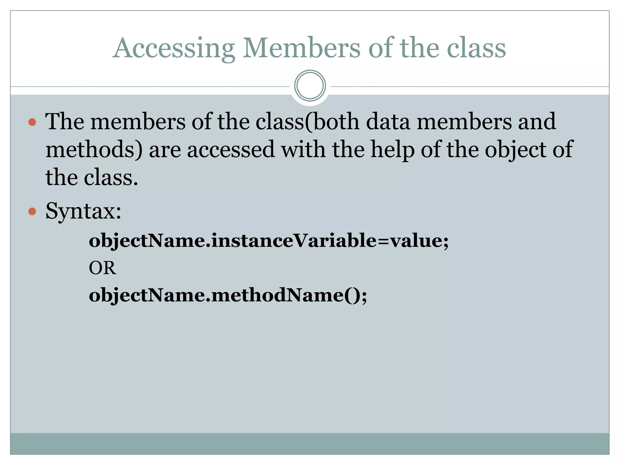 Accessing Members of the class
 The members of the class(both data members and
methods) are accessed with the help of the object of
the class.
 Syntax:
objectName.instanceVariable=value;
OR
objectName.methodName();
 