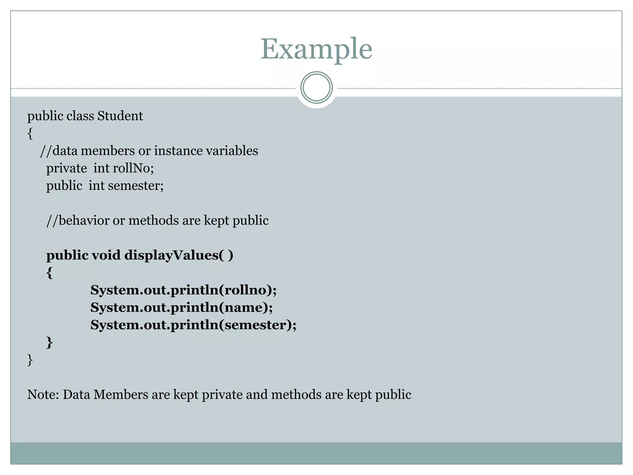 Example
public class Student
{
//data members or instance variables
private int rollNo;
public int semester;
//behavior or methods are kept public
public void displayValues( )
{
System.out.println(rollno);
System.out.println(name);
System.out.println(semester);
}
}
Note: Data Members are kept private and methods are kept public
 