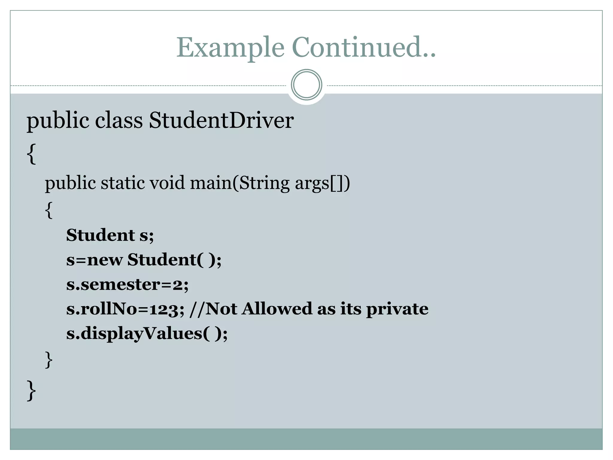 Example Continued..
public class StudentDriver
{
public static void main(String args[])
{
Student s;
s=new Student( );
s.semester=2;
s.rollNo=123; //Not Allowed as its private
s.displayValues( );
}
}
 