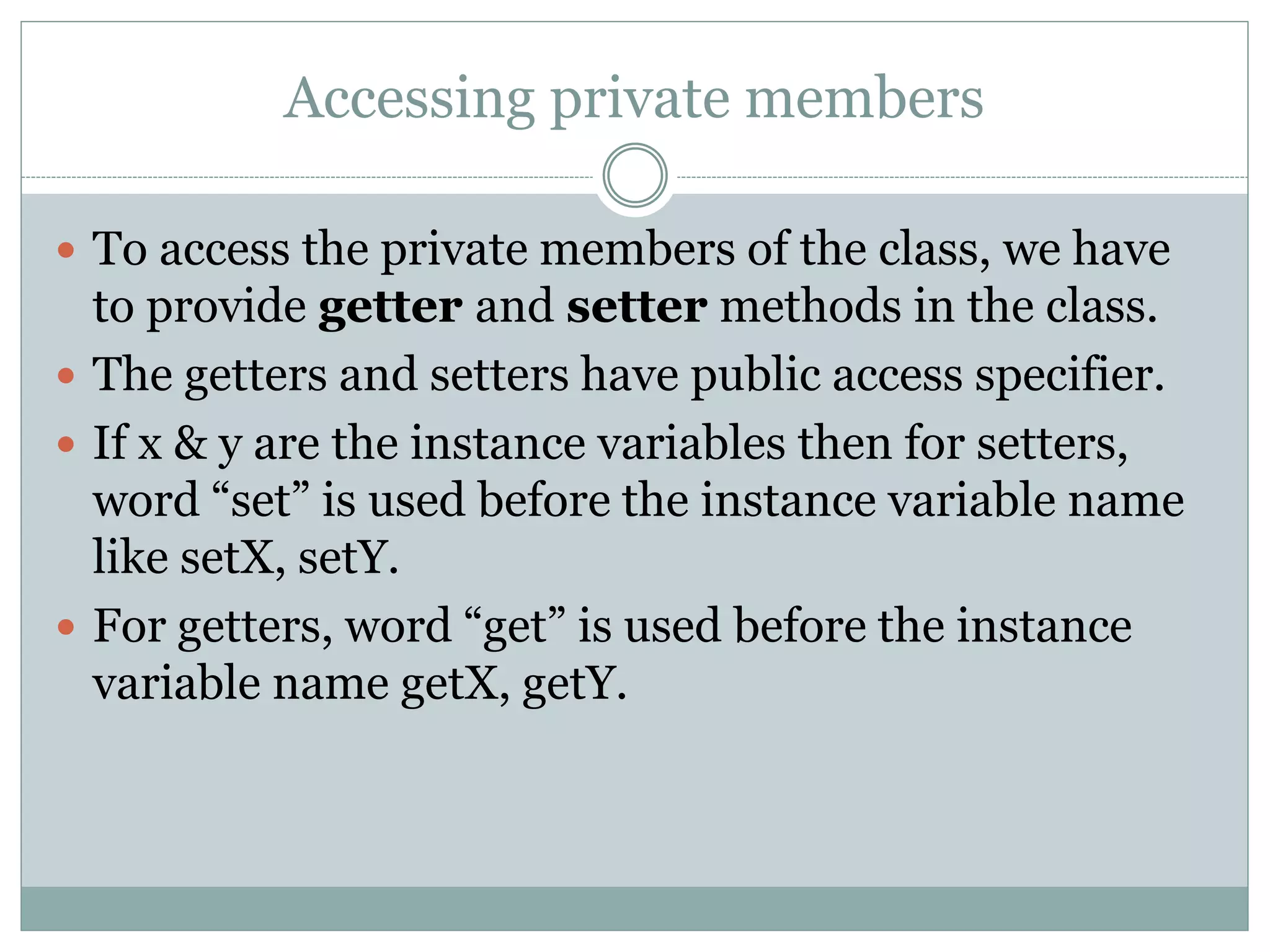 Accessing private members
 To access the private members of the class, we have
to provide getter and setter methods in the class.
 The getters and setters have public access specifier.
 If x & y are the instance variables then for setters,
word “set” is used before the instance variable name
like setX, setY.
 For getters, word “get” is used before the instance
variable name getX, getY.
 